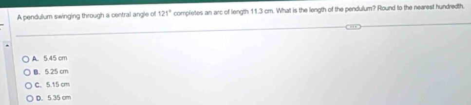 A pendulum swinging through a central angle of 121° completes an arc of length 11.3 cm. What is the length of the pendulum? Round to the nearest hundredth.
A. 5.45 cm
B. 5.25 cm
C. 5.15 cm
D. 5.35 cm