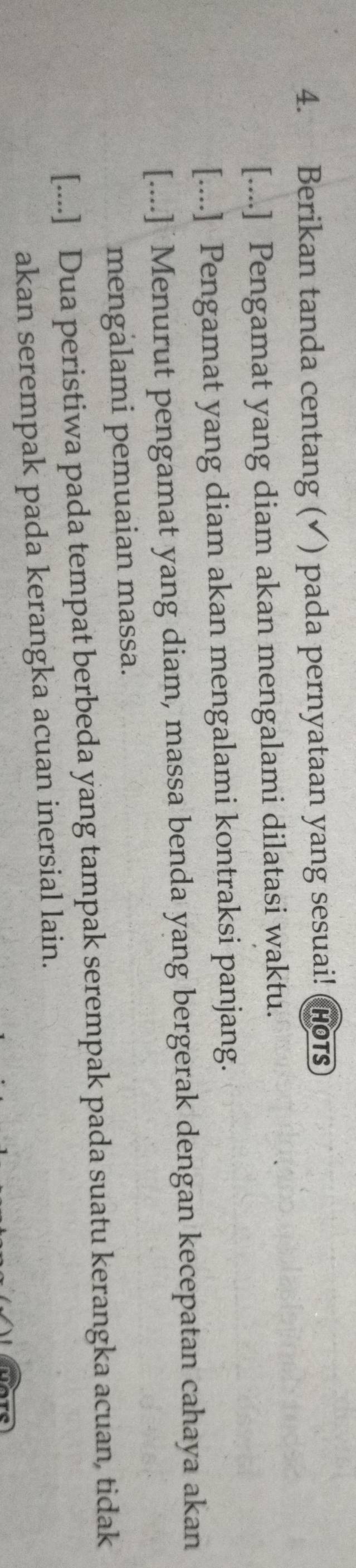 Berikan tanda centang (✓) pada pernyataan yang sesuai! Hors
[....] Pengamat yang diam akan mengalami dilatasi waktu.
[....] Pengamat yang diam akan mengalami kontraksi panjang.
[....] Menurut pengamat yang diam, massa benda yang bergerak dengan kecepatan cahaya akan
mengàlami pemuaian massa.
[....] Dua peristiwa pada tempat berbeda yang tampak serempak pada suatu kerangka acuan, tidak
akan serempak pada kerangka acuan inersial lain.