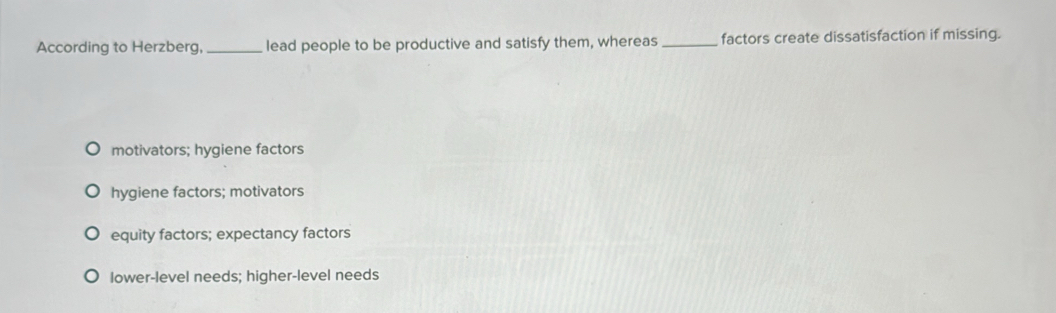 According to Herzberg, _lead people to be productive and satisfy them, whereas _factors create dissatisfaction if missing.
motivators; hygiene factors
hygiene factors; motivators
equity factors; expectancy factors
lower-level needs; higher-level needs