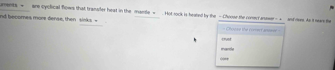 urrents ~ are cyclical flows that transfer heat in the mantle ~ . Hot rock is heated by the - Choose the correct answer - ▲ and rises. As it nears the
nd becomes more dense, then sinks - Choose the correct answer -
crust
mantle
core