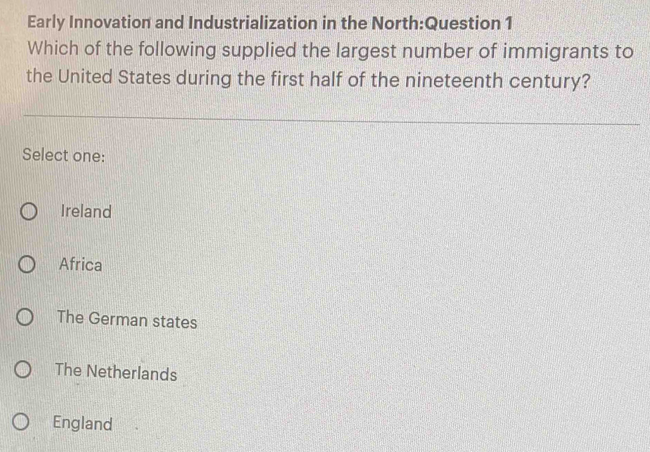 Early Innovation and Industrialization in the North:Question 1
Which of the following supplied the largest number of immigrants to
the United States during the first half of the nineteenth century?
Select one:
Ireland
Africa
The German states
The Netherlands
England