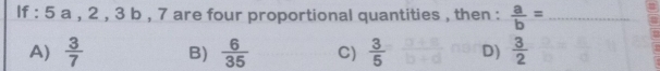 If : 5 a , 2 , 3 b , 7 are four proportional quantities , then :  a/b = _
A)  3/7  B)  6/35  C)  3/5  D)  3/2 