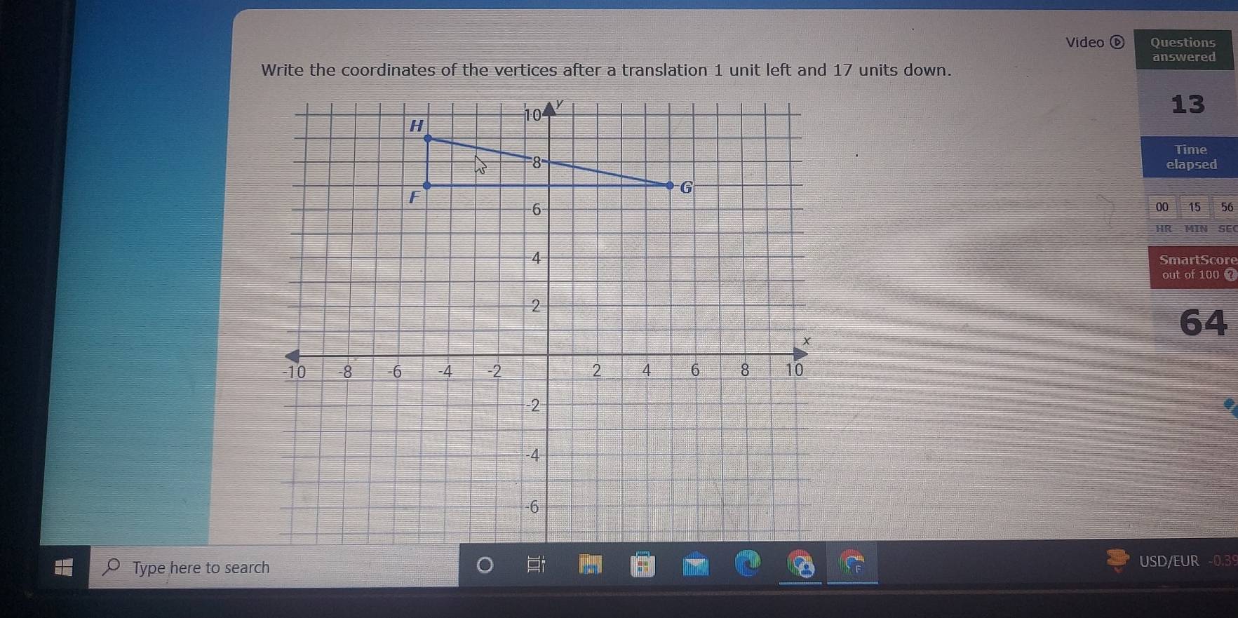 Video ⓑ Questions 
answered 
Write the coordinates of the vertices after a translation 1 unit left and 17 units down. 
13 
Time 
elapsed 
00 15 56 
HR MIN SEC 
SmartScore 
out of 100 7
64
Type here to search USD/EUR -0.39