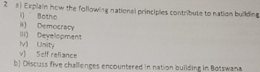 Explain how the following national principles contribute to nation bullding 
1)" Botho 
ii) Democracy 
iii) Development 
iv) Unity 
v) Self reliance 
b) Discuss five challenges encountered in nation building in Botswana