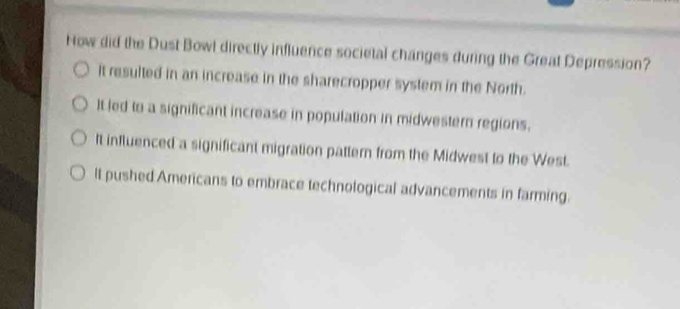 How did the Dust Bowl directly influence societal changes during the Great Depression?
it resulted in an increase in the sharecropper system in the North.
It led to a significant increase in population in midwestern regions.
It influenced a significant migration pattern from the Midwest to the West.
lt pushed Americans to embrace technological advancements in farming.