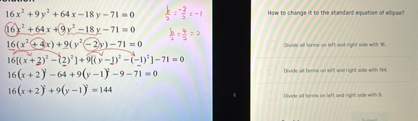 16x^2+9y^2+64x-18y-71=0 How to change it to the standard equation of ellipse?
16x^2+64x+9y^2-18y-71=0
16(x^2+4x)+9(y^2-2y)-71=0
Divide all terms on left and right side with 16.
16[(x+2)^2-(2)^2]+9[(y-1)^2-(-1)^2]-71=0
16(x+2)^2-64+9(y-1)^2-9-71=0
Divide all terms on left and right side with 144.
16(x+2)^2+9(y-1)^2=144
Divide all terms on left and right side with 9.