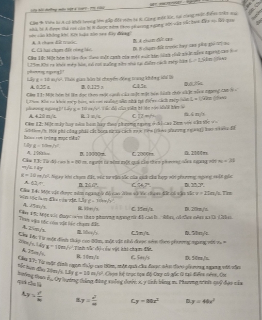 lây bài dưng măn vật 4 TP1 - 1T5 2042
Cầu 9: Viên bí A có khếi lưong lên gấp đối viên hế B. Cũng một lúc, tại cũng một điểm trên mạ
nhà, bí A được thủ rat còn hệ B được ném theo phương ngang vật vận tác ban đầu vụ. Bộ qua
sức cản không kh. Kết luận nào sau đây đúng?
A. A chạm đất trước. B. A cham dit sam
C. Cô hai chạm đấc cùng lúc. D. B chạm đc trước hay sau phụ giá trị đc
Cầu 10: Một hòn bi ln đọc theo một cạnh củu một mặt bàn hình chứ nhật năm ngang cao h =
125m.Khi ra khỏi mép bàn, nó rợi xuống nền nhà tại điểm cách mép hàm L=1.50m (dies
phwong agang]?
Lấy g=10m/s^2 1 Thời gian hàn bi chuyển động trang không kh là
A.0,35s B. 0|125 s. C0,5s 025x
Cu 11: Một hòn hi lãn đọc theo một cạnh của một mặt bản hình chứ nhật nằm ngang cao b =
125m. Khi ra khỏi mép bàn, nó rơi xuống nền nhà tại điểm cách mép bần L=150m theo
phương ngang]? Lấy g=10m/s^2 * Tốc độ của viên hi lúc rới khải hàn là
A. 4,28 m/s. B3 m/s C 12m/s D 6 m/s
Cău 12: Mặt máy bay ném bom bay theo phương ngang ở độ cao 2km với vận tắc v =
504km/h. Hội phi công phát cát bom tử xa cách mục nêu (theo phương ngang) bao nhiêu đế
bom roi tring mục tiểu?
Llyg=10m/s^2.
A. 1980m. B. 10080m. C. 2800m D. 2000m.
Cầu 13: Từ độ cao h=80m 1 người ta ném một quả cầo theo phương năm ngang với v_0=20
m/s. Lấy
g=10m/s^2 *. Ngay khi chạm đất, véc to vận tốc của quả cầu hợp với phương ngang một gốc
A 63.4°. B 26.6°. C 54.7°. D.35,3°.
Cầu 14: Mặt vật được ném ngang ở độ cao 20m về lúc chạm đất có vận tốc v=25m/ s. Tim
vận tốc ban đầu của vật. Lấy g=10m/s^2.
A. 25m/s B. l0m/s. C. 15m/s. D. 20m/s.
Cău 15: Một vật được ném theo phương ngang tử độ cao h =80m 1 có tăm ném xa là 120m
Tinh vận tốc của vật lúc chạm đất
A. 25m/s. B. l0m/s. C5m/s D. 50m/s.
Cu 16: Từ một đĩnh tháp cao 80m, mặt vật nhỏ được ném theo phươơng ngang vớt x_3=
20m/s. Lấy g=10m/s^2 :  Tính tốc độ của vật khi chạm đất
A.25m/s,
B. 10m/s C.5m/s D. 50m/s.
Cầu 17: Từ một đính ngọn tháp cao 80m, một quả cầu được ném theo phương ngang với vận
tốc ban đầu 20m/s. Lấy g=10m/s^2 * Chạn hệ trục tạa độ Oxy có gốc 0 tại điểm ném, Ox
hướng theo vector v_1 Oy hướng thắng đúng xuống dưới; x, y tính bằng m. Phương trinh quỹ đạo của
qué cầu là
A y= x^2/80  P y= x^2/40  C y=80x^2 D y=40x^2