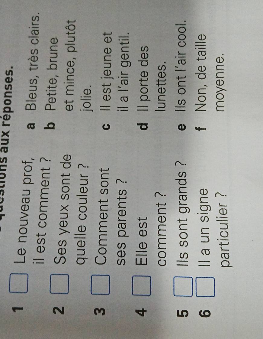 stions aux réponses.
1
Le nouveau prof, a Bleus, très clairs.
il est comment ? b Petite, brune
2 Ses yeux sont de et mince, plutôt
quelle couleur ?
jolie.
3 Comment sont cll est jeune et
ses parents ? il a l’air gentil.
4 Elle est d ll porte des
comment ? lunettes.
5 lls sont grands ? e Ils ont l'air cool.
6 Il a un signe
f Non, de taille
particulier ? moyenne.