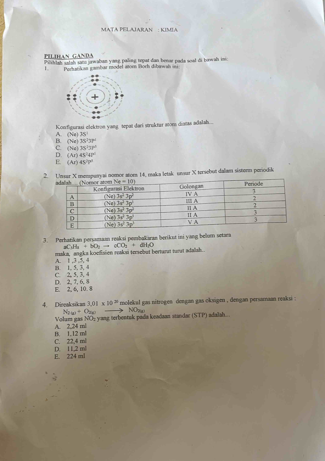 MATA PELAJARAN : KIMIA
PILIHAN GANDA
Pilihlah salah satu jawaban yang paling tepat dan benar pada soal di bawah ini:
1. Perhatikan gambar model atom Borh dibawah ini:
Konfigurasi elektron yang tepat dari struktur atom diatas adalah...
A. (Ne)3S^1
B. (Ne)3S^23P^1
C. (Ne)3S^23P^5
D. (Ar)4S^24P^1
E. (Ar)4S^2P^5
2. Unsur X mempunyai nomor atom 14, maka letak unsur X tersebut dalam sisterm periodik
3. Perhatikan persamaan reaksi pembakaran berikut ini yang belum setara
aC_3H_8+bO_2to cCO_2+dH_2O
maka, angka koefisien reaksi tersebut berturut turut adalah..
A. 1 ,3 ,5, 4
B. 1, 5, 3, 4
C. 2, 5, 3, 4
D. 2, 7, 6, 8
E. 2, 6, 10. 8
4. Direaksikan 3,01* 10^(20) molekul gas nitrogen dengan gas oksigen , dengan persamaan reaksi :
N_2(g)+O_2(g)
NO_2(g)
Volum gas NO₂ yang terbentuk pada keadaan standar (STP) adalah...
A. 2,24 ml
B. 1,12 ml
C. 22,4 ml
D. 11,2 ml
E. 224 ml