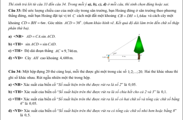 Thi sinh trả lời từ câu 33 đến câu 34. Trong mỗi ý a), b), c), d) ở mỗi câu, thi sinh chọn đúng hoặc sai.
Câu 33:Dhat e lước lượng chiều cao của một cây trong sân trường, bạn Hoàng đứng ở sân trường theo phương
thẳng đứng, mắt bạn Hoàng đặt tại vị trí C cách mặt đất một khoảng CB=DH=1,64m và cách cây một
khoảng CD=BH=6m. Góc nhìn ACD=38°. (tham khảo hình w^2 1. Kết quả độ dài làm tròn đến chữ shat j thập
phân thứ ba).
a) AD=CA.sin ACD.
b) sin ACD=sin CAD.
c) ∠ TH> Độ dài đoạn thăng ACapprox 9,746m.
30°
d) ∠ VD> Cây AH cao khoảng 4, 688 m. 164 . -
n #
Câu 34: Một hộp đựng 20 thẻ cùng loại, mỗi thẻ được ghi một trong các số 1; 2;...;20. Hai thẻ khác nhau thì
ghi số khác nhau. Rút ngẫu nhiên một thẻ trong hộp.
' là 0,05.
a) < <tex>NB> * Xác suất của biến cố 'Số xuất hiện trên thẻ được rút ra là số 2 x_1
b) ∠ TH> * Xác suất của biến cố “Số xuất hiện trên thẻ được rút ra là số chia hết cho cả 2 và 3” là 0,1.
c) ∠ TH> Xác suất của biển cổ “Số xuất hiện trên thẻ được rút ra là so^2 có hai chữ so và tổng các chữ số bằng
6'' là 0,05.
d) ∠ VD> X_2 sác suất của biến cố ''Số xuất hiện trên thẻ được rút ra có tổng các chữ số nhỏ hơn hoặc bằng 8''
là 0, 5.