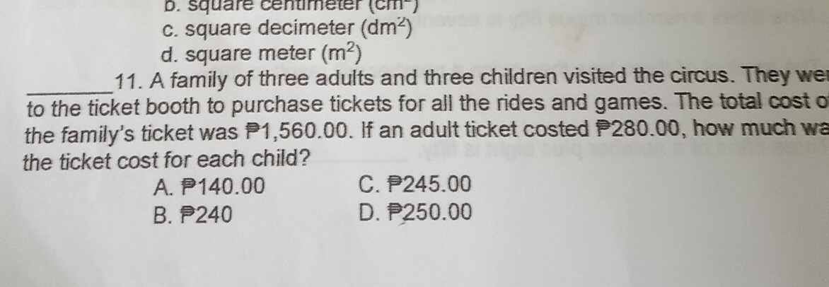 b. square centimeter (cm^-)
c. square decimeter (dm^2)
d. square meter (m^2)
_
11. A family of three adults and three children visited the circus. They we
to the ticket booth to purchase tickets for all the rides and games. The total cost o
the family's ticket was P1,560.00. If an adult ticket costed P280.00, how much wa
the ticket cost for each child?
A. P140.00 C. P245.00
B. 240 D. 250.00