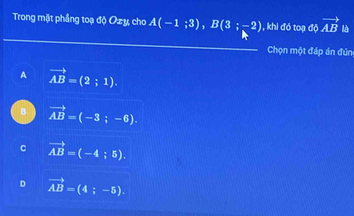 Trong mặt phầng toạ độ Oxy, cho A(-1;3), B(3;-2) , khi đó toạ độ vector AB là
Chọn một đáp án đún
A vector AB=(2;1).
B vector AB=(-3;-6).
C vector AB=(-4;5).
D vector AB=(4;-5).