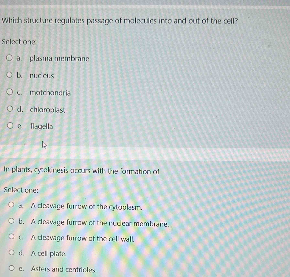 Which structure regulates passage of molecules into and out of the cell?
Select one:
a. plasma membrane
b. nucleus
c. motchondria
d. chloroplast
e. flagella
In plants, cytokinesis occurs with the formation of
Select one:
a. A cleavage furrow of the cytoplasm.
b. A cleavage furrow of the nuclear membrane.
c. A cleavage furrow of the cell wall.
d. A cell plate.
e. Asters and centrioles.