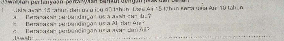 Jawablah pertanyaan-pertanyaan berikut dengan jelas dan ben. 
1. Usia ayah 45 tahun dan usia ibu 40 tahun. Usia Ali 15 tahun serta usia Ani 10 tahun. 
a Berapakah perbandingan usia ayah dan ibu? 
b. Berapakah perbandingan usia Ali dan Ani? 
c. Berapakah perbandingan usia ayah dan Ali? 
Jawab: 
_