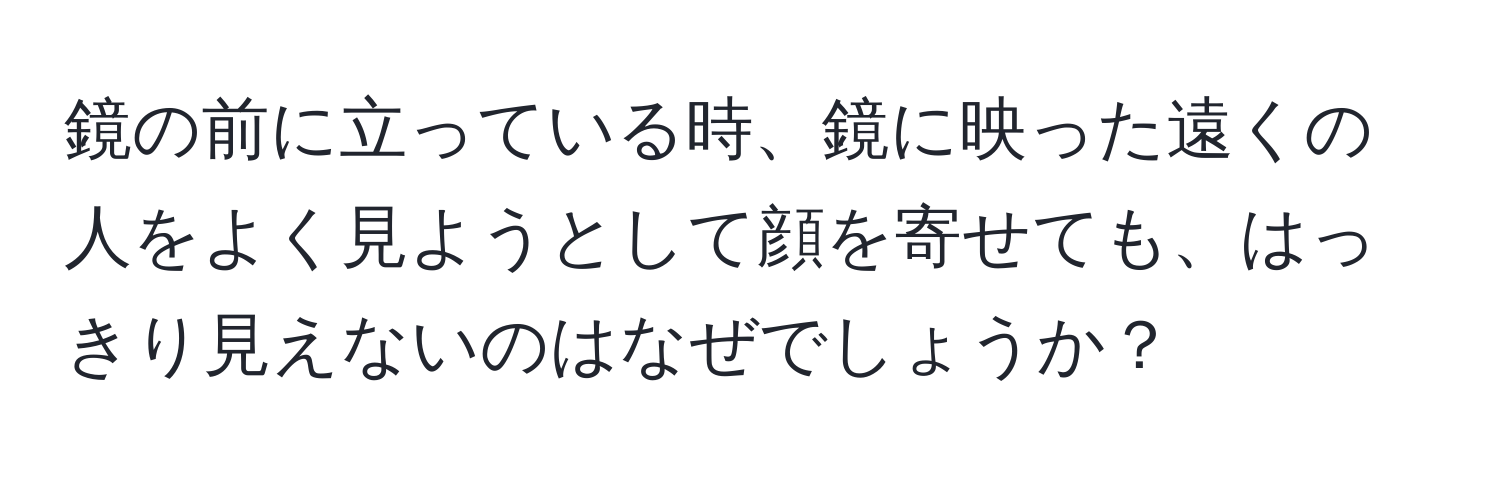 鏡の前に立っている時、鏡に映った遠くの人をよく見ようとして顔を寄せても、はっきり見えないのはなぜでしょうか？