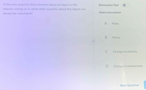 If the only quantity that is known about an object is the Elimination Tool
impulse acting on it, what other quantity about the object can
always be calculated? Select one answer
A Mass.
B Force.
:;
CChange in velocity.
Change in momentum.
Next Question