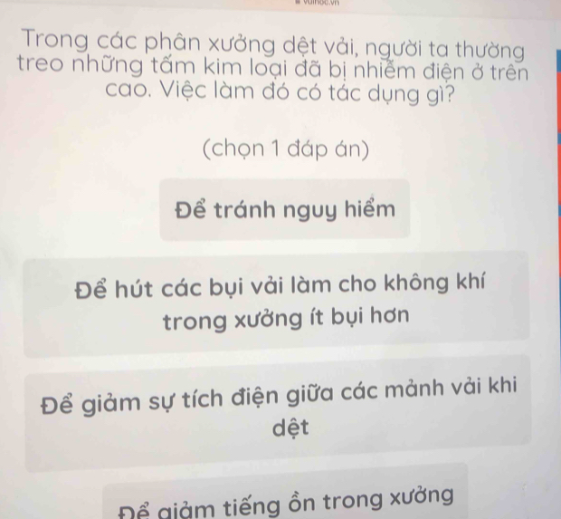 Trong các phân xưởng dệt vải, người ta thường
treo những tấm kim loại đã bị nhiễm điện ở trên
cao. Việc làm đó có tác dụng gì?
(chọn 1 đáp án)
Để tránh nguy hiểm
Để hút các bụi vải làm cho không khí
trong xưởng ít bụi hơn
Để giảm sự tích điện giữa các mảnh vải khi
dệt
Để giảm tiếng ồn trong xưởng