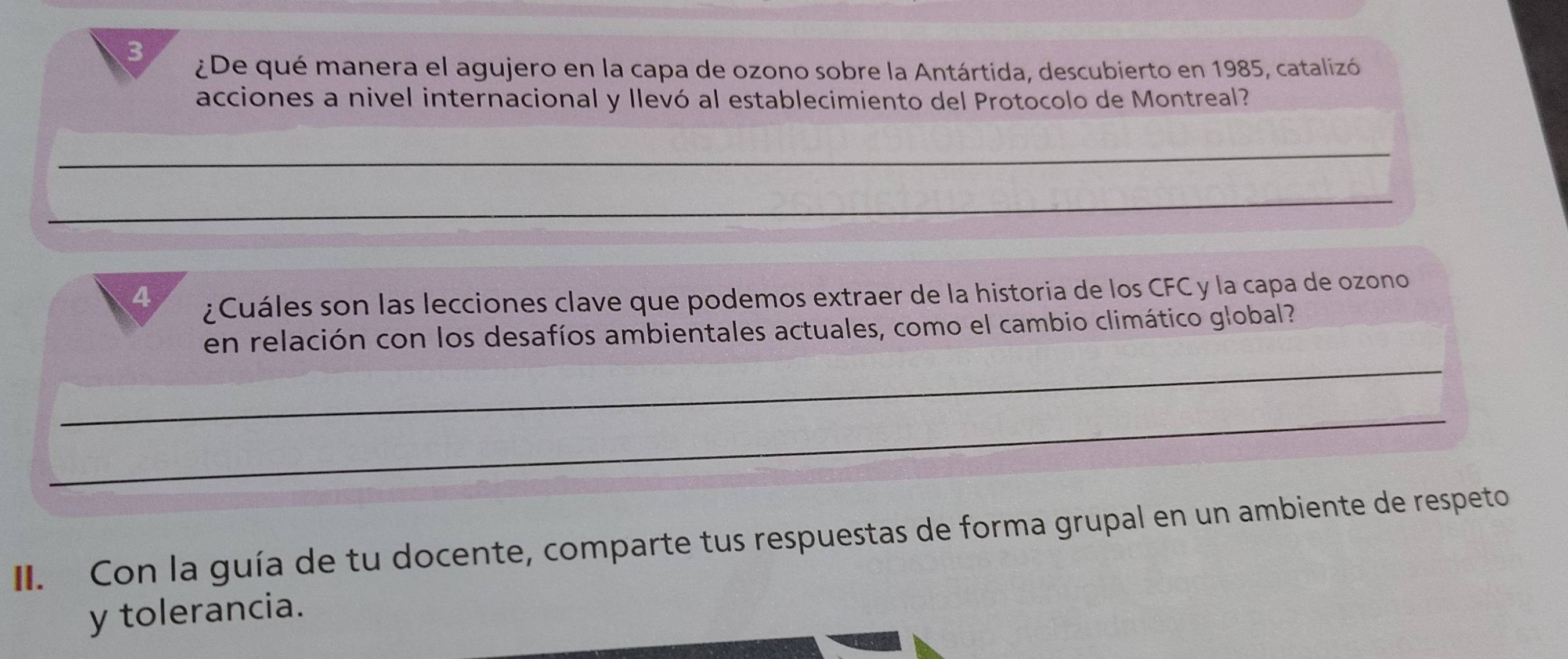 3 
¿De qué manera el agujero en la capa de ozono sobre la Antártida, descubierto en 1985, catalizó 
acciones a nivel internacional y llevó al establecimiento del Protocolo de Montreal? 
_ 
_ 
4 ¿ Cuáles son las lecciones clave que podemos extraer de la historia de los CFC y la capa de ozono 
en relación con los desafíos ambientales actuales, como el cambio climático global? 
_ 
_ 
_ 
_ 
II. Con la guía de tu docente, comparte tus respuestas de forma grupal en un ambiente de respeto 
y tolerancia.