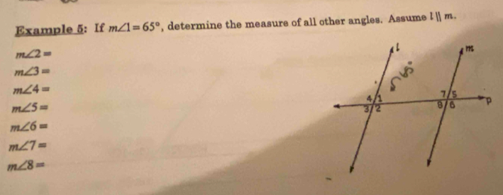 Example 5: If m∠ 1=65° , determine the measure of all other angles. Assume lparallel m.
m∠ 2=
m∠ 3=
m∠ 4=
m∠ 5=
m∠ 6=
m∠ 7=
m∠ 8=