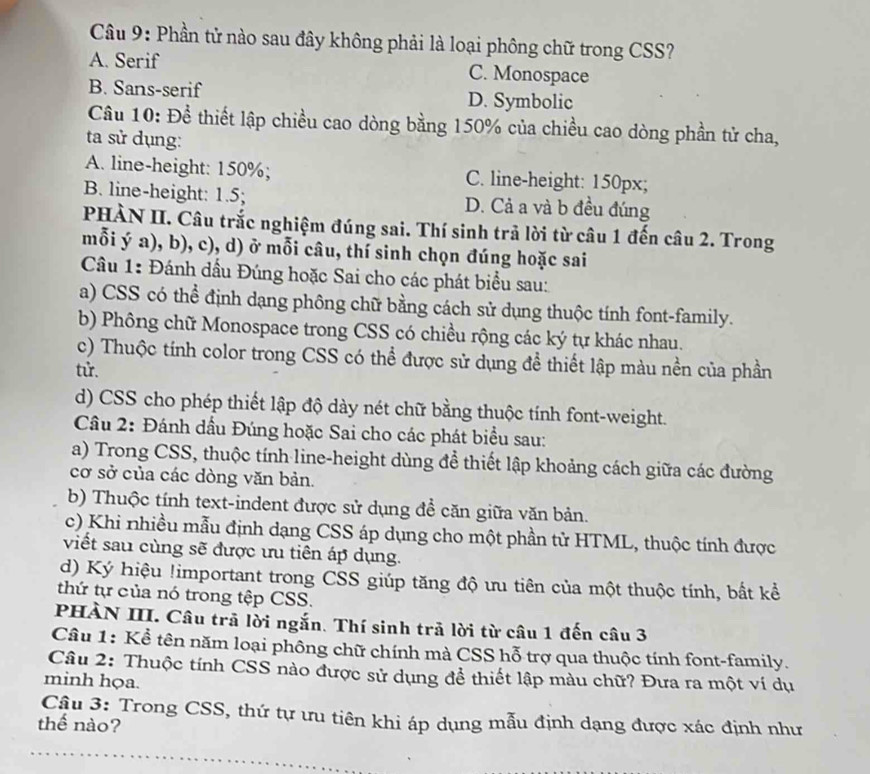 Phần tử nào sau đây không phải là loại phông chữ trong CSS?
A. Serif C. Monospace
B. Sans-serif D. Symbolic
Câu 10: Để thiết lập chiều cao dòng bằng 150% của chiều cao dòng phần tử cha,
ta sử dụng:
A. line-height: 150%; C. line-height: 150px;
B. line-height: 1.5; D. Cả a và b đều đúng
PHÀN II. Câu trắc nghiệm đúng sai. Thí sinh trả lời từ câu 1 đến câu 2. Trong
mỗi ý a), b), c), d) ở mỗi câu, thí sinh chọn đúng hoặc sai
Câu 1: Đánh dầu Đúng hoặc Sai cho các phát biểu sau:
a) CSS có thể định dạng phông chữ bằng cách sử dụng thuộc tính font-family.
b) Phông chữ Monospace trong CSS có chiều rộng các ký tự khác nhau.
c) Thuộc tính color trong CSS có thể được sử dụng đề thiết lập màu nền của phần
tử.
d) CSS cho phép thiết lập độ dày nét chữ bằng thuộc tính font-weight.
Câu 2: Đánh dầu Đúng hoặc Sai cho các phát biểu sau:
a) Trong CSS, thuộc tính line-height dùng đề thiết lập khoảng cách giữa các đường
cơ sở của các dòng văn bản.
b) Thuộc tính text-indent được sử dụng đề căn giữa văn bản.
c) Khi nhiều mẫu định dạng CSS áp dụng cho một phần tử HTML, thuộc tính được
viết sau cùng sẽ được ưu tiên áp dụng.
d) Ký hiệu !important trong CSS giúp tăng độ ưu tiên của một thuộc tính, bất kể
thứ tự của nó trong tệp CSS.
PHÀN III. Câu trã lời ngắn. Thí sinh trả lời từ câu 1 đến câu 3
Câu 1: Kể tên năm loại phông chữ chính mà CSS hỗ trợ qua thuộc tính font-family.
Câu 2: Thuộc tính CSS nào được sử dụng để thiết lập màu chữ? Đưa ra một ví dụ
minh họa.
Cậu 3: Trong CSS, thứ tự ưu tiên khi áp dụng mẫu định dạng được xác định như
thế nào?