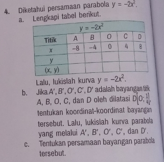 Diketahui persamaan parabola y=-2x^2.
a.ngkapi tabel berikut.
Lalu, lukislah kurva y=-2x^2.
b. Jika A',B',O',C',D' adalah bayangan titik
A, B, O, C, dan D oleh dilatasi D[0; 1/4 ],
tentukan koordinat-koordinat bayangan
tersebut. Lalu, lukislah kurva parabola
yang melalui A',B',O',C' , dan D'.
c. Tentukan persamaan bayangan parabola
tersebut.