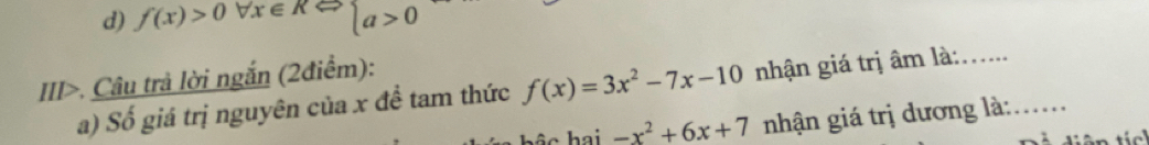 d) f(x)>0forall x∈ RLeftrightarrow beginarrayl a>0endarray.
III>. Câu trả lời ngắn (2điểm):
a) Số giá trị nguyên của x đề tam thức f(x)=3x^2-7x-10 nhận giá trị âm là:_
bộc hai -x^2+6x+7 nhận giá trị dương là:_