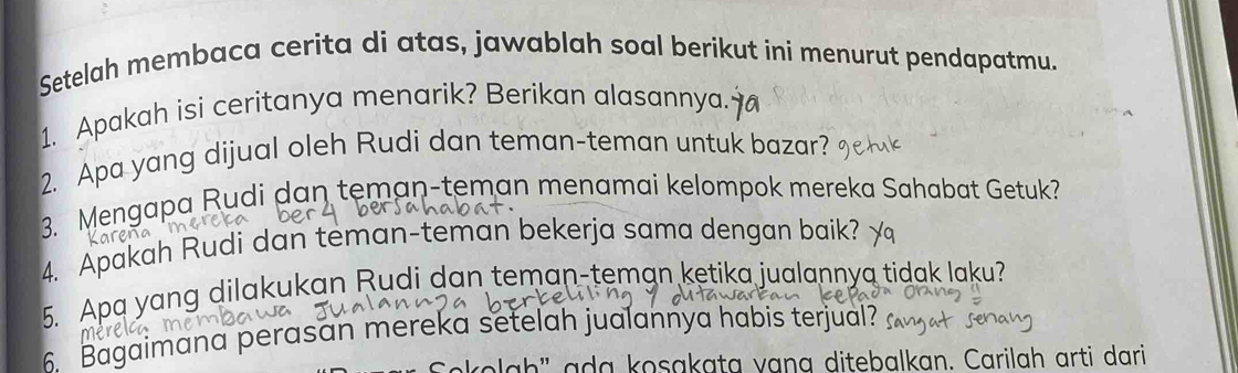 Setelah membaca cerita di atas, jawablah soal berikut ini menurut pendapatmu. 
1. Apakah isi ceritanya menarik? Berikan alasannya. 
2. Apa yang dijual oleh Rudi dan teman-teman untuk bazar? 
3. Mengapa Rudi dan teman-teman menamai kelompok mereka Sahabat Getuk? 
4. Apakah Rudi dan teman-teman bekerja sama dengan baik? 
5. Apa yang dilakukan Rudi dan teman-teman ketika jualannya tidak laku? 
6. Bagaimana perasan mereka setelah jualannya habis terjual? 
men 
la h ' ada kosakata vạna ditebalkan. Carilah arti dari