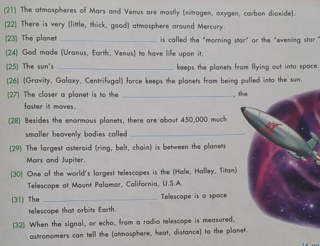 (21) The atmospheres of Mars and Venus are mostly (nitrogen, oxygen, carbon dioxide). 
(22) There is very (little, thick, good) atmosphere around Mercury. 
(23) The planet _is called the "morning star" or the "evening star. 
(24) God made (Uranus, Earth, Venus) to have life upon it. 
(25) The sun's _keeps the planets from flying out into space. 
(26) (Gravity, Galaxy, Centrifugal) force keeps the planets from being pulled into the sun. 
(27) The closer a planet is to the _,the 
faster it moves. 
(28) Besides the enormous planets, there are about 450,000 much 
smaller heavenly bodies called. _, 
(29) The largest asteroid (ring, belt, chain) is between the planets 
Mars and Jupiter. 
(30) One of the world's largest telescopes is the (Hale, Halley, Titan) 
Telescope at Mount Palomar, California, U.S.A. 
(31) The _Telescope is a space 
telescope that orbits Earth. 
(32) When the signal, or echo, from a radio telescope is measured, 
astronomers can tell the (atmosphere, heat, distance) to the planet.