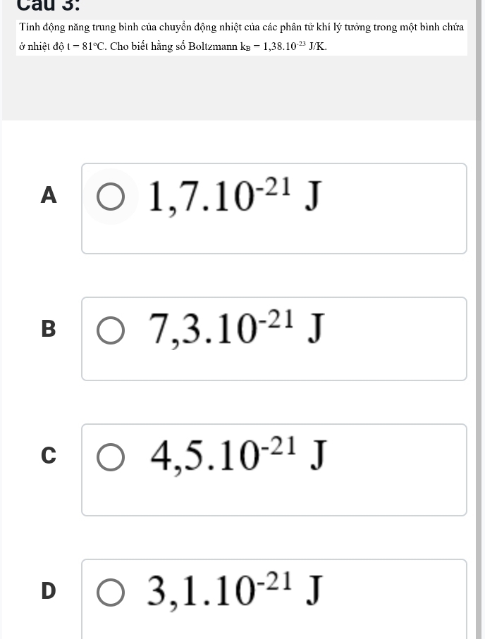 Tính động năng trung bình của chuyển động nhiệt của các phân tử khí lý tưởng trong một bình chứa
ở nhiệt dhat ot=81°C 2. Cho biết hằng số Boltzmann k_B=1,38.10^(-23)J/K.
A
1,7.10^(-21)J
B
7,3.10^(-21)J
C
4,5.10^(-21)J
D
3,1.10^(-21)J