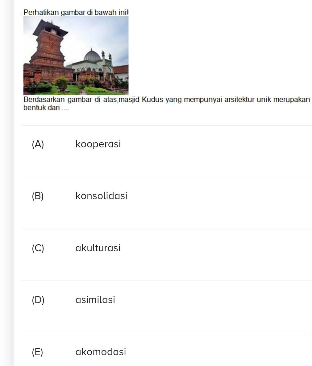 Perhatikan gambar di bawah ini!
Berdasarkan gambar di atas,masjid Kudus yang mempunyai arsitektur unik merupakan
bentuk dari ....
(A) kooperasi
(B) konsolidasi
(C) akulturasi
(D) asimilasi
(E) akomodasi