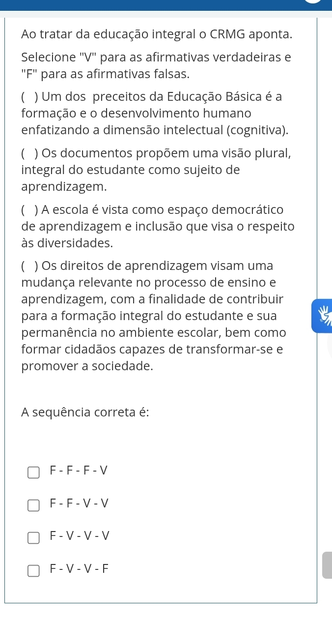 Ao tratar da educação integral o CRMG aponta.
Selecione ''V'' para as afirmativas verdadeiras e
''F' para as afirmativas falsas.
 ) Um dos preceitos da Educação Básica é a
formação e o desenvolvimento humano
enfatizando a dimensão intelectual (cognitiva).
 ) Os documentos propõem uma visão plural,
integral do estudante como sujeito de
aprendizagem.
C ) A escola é vista como espaço democrático
de aprendizagem e inclusão que visa o respeito
às diversidades.
 ) Os direitos de aprendizagem visam uma
mudança relevante no processo de ensino e
aprendizagem, com a finalidade de contribuir
para a formação integral do estudante e sua
permanência no ambiente escolar, bem como
formar cidadãos capazes de transformar-se e
promover a sociedade.
A sequência correta é:
F - F - F - V
F - F - V - V
F - V - V - V
F - V - V - F