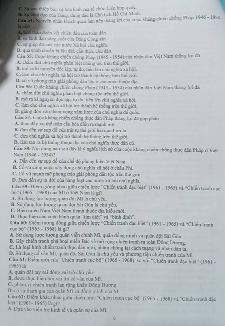 Cơ Sự can thiệp bảo vệ hòa bình của tổ chức Liên hợp quốc.
D. Sự lãnh đạo của Đảng, dứng đầu là Chủ tịch Hồ Chí Minh.
Câu S1: Nguyên nhân khách quan làm nên thắng lợi của cuộc kháng chiến chống Pháp 1946-195 '
lā nhờ
A tinh thần đoàn kết chiến đầu của toàn dân.
B. sự lãnh đạo sáng suốt của Đảng Cộng sản.
C. sự giúp đỡ của các nước Xã hội chủ nghĩa.
D. quá trình chuẩn bị lâu dài, cần thận, chu đảo.
Câu 55: Cuộc kháng chiến chồng Pháp (1945 - 1954) của nhân dân Việt Nam thắng lợi đã
A. chẩm dứt chủ nghĩa phân biệt chủng tộc trên thế giới.
B. mở ra ki nguyên độc lập, tự do, tiến lên chủ nghĩa xã hội.
C. làm cho chủ nghĩa xã hội trở thành hệ thống trên thế giới.
D. cổ vũ phong trào giải phóng dân tộc ở các nước thuộc địa.
Câu 56: Cuộc kháng chiến chống Pháp (1945 - 1954) của nhân dân Việt Nam thắng lợi đã
A. chẩm dứt chủ nghĩa phân biệt chủng tộc trên thế giới.
B. mở ra kỉ nguyên độc lập, tự do, tiến lên chủ nghĩa xã hội.
C. làm cho chủ nghĩa xã hội trở thành hệ thống trên thế giới.
D. giáng đòn vào tham vọng xâm lược của chủ nghĩa đế quốc.
Câu 57: Cuộc kháng chiến chống thực dân Pháp thắng lợi đã góp phần
A. thúc đầy xu thể toàn cầu hóa diễn ra mạnh mẽ.
B. đưa đến sự sụp đổ của trật tự thế giới hai cực I-an-ta.
C. đưa chủ nghĩa xã hội trở thành hệ thống trên thế giới.
D. làm tan rã hệ thống thuộc địa của chủ nghĩa thực dân cũ.
Câu 58: Nội dung nào sau đây là ý nghĩa lịch sử của cuộc kháng chiến chống thực dân Pháp ở Việt
Nam (1946 - 1954)?
A. Dẫn đến sự sụp đồ của chế độ phong kiến Việt Nam.
B. Cổ vũ công cuộc xây dựng chủ nghĩa xã hội ở châu Phi.
C. Cổ vũ mạnh mẽ phong trào giải phóng dân tộc trên thế giới.
D. Đưa đến sự ra đời của hàng loạt các nước xã hội chủ nghĩa.
Câu 59: Điểm giống nhau giữa chiến lược “Chiến tranh đặc biệt” (1961 - 1965) và “Chiến tranh cục
bộ'' (1965 - 1968) của Mĩ ở Việt Nam là gi?
A. Sử dụng lực lượng quân đội Mĩ là chủ yếu.
B. Sử dụng lực lượng quân đội Sài Gòn là chủ yếu.
C. Biến miền Nam Việt Nam thành thuộc địa kiểu mới.
D. Thực hiện các cuộc hành quân “tìm diệt” và “bình định”.
Câu 60: Điểm tương đồng giữa chiến lược “Chiến tranh đặc biệt” (1961 - 1965) và “Chiến tranh
cục bộ” (1965 - 1968) là gì?
A. Sử dụng lược lượng quân viễn chinh Mĩ, quân đồng minh và quân đội Sài Gòn.
B. Gây chiến tranh phá hoại miễn Bắc và mở rộng chiến tranh ra toàn Đông Dương.
C. Là loại hình chiến tranh thực dân mới, nhằm chồng lại cách mạng và nhân dân ta.
D. Sử dụng cổ vấn Mĩ, quân đội Sài Gòn là chủ yếu và phương tiện chiến tranh của Mĩ.
Câu 61: Điểm mới của “Chiến tranh cục bộ” (1965 - 1968) so với “Chiến tranh đặc biệt” (1961 -
1965) là
A. quân đội tay sai đóng vai trò chủ yểu.
B. được thực hiện bởi vai trò cổ vấn của Mĩ.
C. phạm vi chiến tranh lan rộng khắp Đông Dương.
D. có sự tham gia của quân Mĩ và đồng minh của Mĩ
Câu 62: Điểm khác nhau giữa chiến lược ''Chiến tranh cục bộ'' (1965 - 1968) và ''Chiến tranh đặc
biệt'' (1961- 1965) là gì?
A. Dựa vào viện trợ kinh tế và quân sự của Mĩ.
6