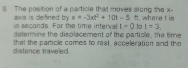 The position of a particle that moves along the x - 
axis is defined by x=-3xt^2+10t-5ft , where t is 
in seconds. For the time interval t=0 to t=3. 
determine the displacement of the particle, the time 
that the particle comes to rest, acceleration and the 
distance traveled.