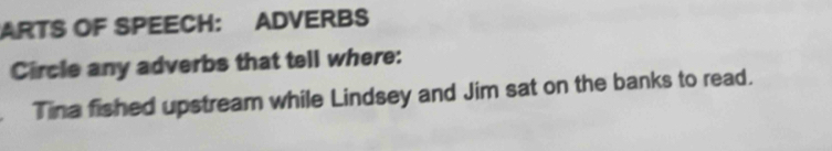 ARTS OF SPEECH: ADVERBS 
Circle any adverbs that tell where: 
Tina fished upstream while Lindsey and Jim sat on the banks to read.