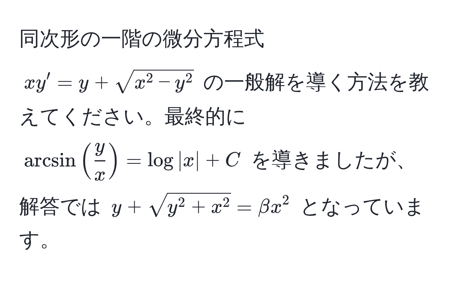 同次形の一階の微分方程式 $xy' = y + sqrt(x^(2 - y^2)$ の一般解を導く方法を教えてください。最終的に $arcsin(fracy)x) = log|x| + C$ を導きましたが、解答では $y + sqrty^(2 + x^2) = beta x^2$ となっています。