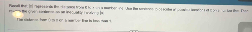 Recall that | x| represents the distance from 0 to x on a number line. Use the sentence to describe all possible locations of x on a number line. Then 
rew the given sentence as an inequality involving | x|. 
The distance from 0 to x on a number line is less than 1.