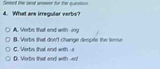 Select the best anawer for the question
4. What are irregular verbs?
A. Verbs that end with -ing
B. Verbs that don't change despile the tense
C. Verbs that and with s
D. Verbs that end with --ed