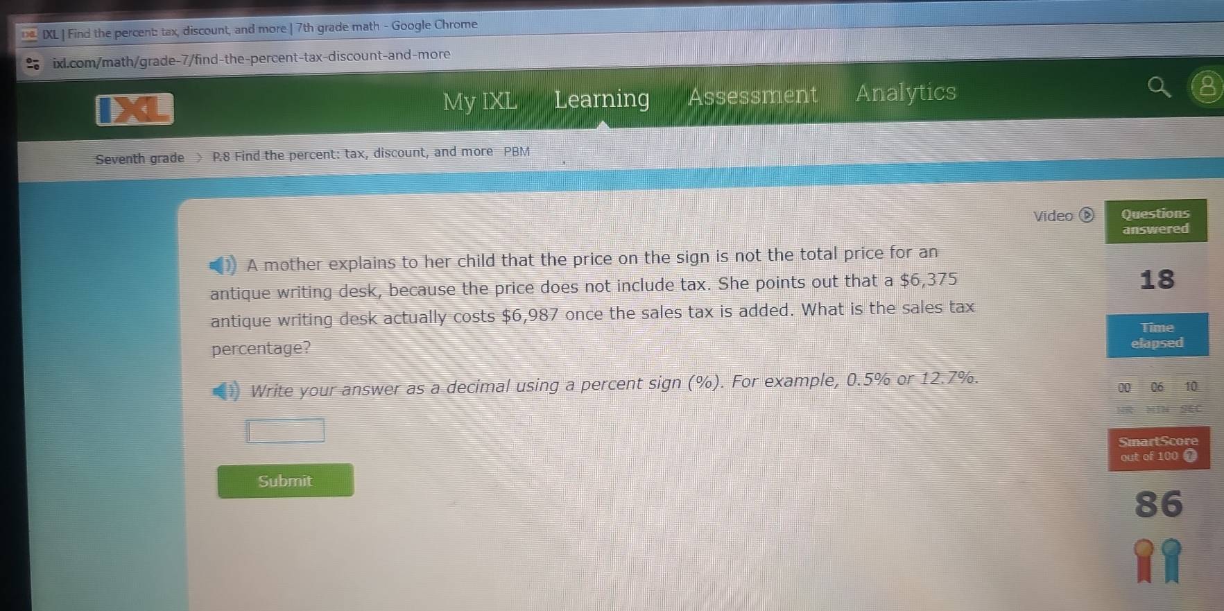 IXL | Find the percent: tax, discount, and more | 7th grade math - Google Chrome 
ixl.com/math/grade-7/find-the-percent-tax-discount-and-more 
My IXL Learning Assessment Analytics 
Seventh grade > P.8 Find the percent: tax, discount, and more PBM 
Video Questions 
answered 
A mother explains to her child that the price on the sign is not the total price for an 
antique writing desk, because the price does not include tax. She points out that a $6,375
18
antique writing desk actually costs $6,987 once the sales tax is added. What is the sales tax 
Time 
percentage? elapsed 
Write your answer as a decimal using a percent sign (%). For example, 0.5% or 12.7%. 00 06 10
SmartScore 
out of 100
Submit 
a