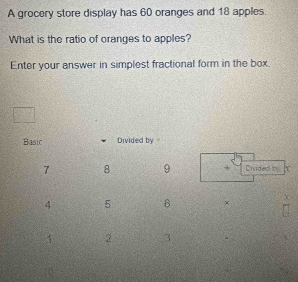 A grocery store display has 60 oranges and 18 apples. 
What is the ratio of oranges to apples? 
Enter your answer in simplest fractional form in the box. 
Basic Divided by -
7
8
9
+ Divided by K
4
5
6
1
2
3 <