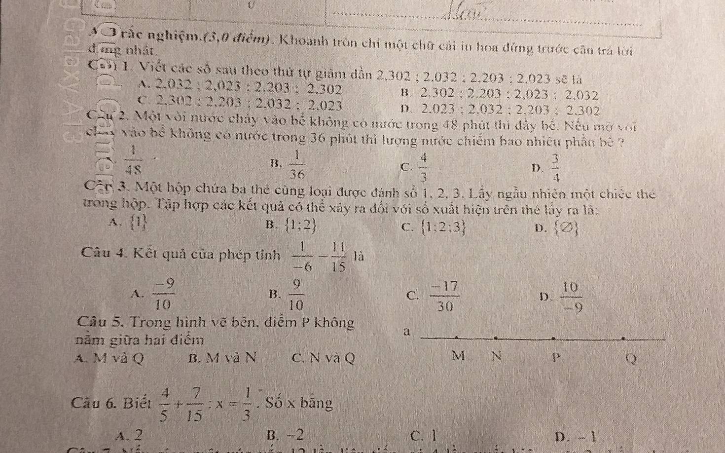 rắc nghiệm.(3,0 điểm). Khoanh tròn chi một chữ cải in hoa đứng trước cần trá lời
d mg nhát
Cơ 1. Viết các số sau theo thứ tự giảm dẫn 2,302 ; 2.032 ; 2.203 ; 2.023 sẽ là
A. 2.032 ; 2,023 : 2.203 ; 2.302 B. 2,302 : 2.203 ; 2,023 ; 2,032
C. 2.302 : 2.203 : 2.032 ; 2.023
D. 2.023 ; 2.032 ; 2.203 ; 2.302
Cầu 2. Một với nước chảy vào bể không có nước trong 48 phút thì đảy bế. Nếu mở với
chuy vào bể không có nước trong 36 phút thi lượng nước chiếm bao nhiều phân b
a  1/48 
B.  1/36   4/3   3/4 
C.
D.
Cập 3. Một hộp chứa ba thẻ cùng loại được đánh số 1, 2, 3. Lấy ngẫu nhiên một chiếc the
trong hộp. Tập hợp các kết quả có thể xảy ra đối với số xuất hiện trên thể lấy ra là:
A.  1 B.  1;2 C.  1;2;3 D.  varnothing 
Câu 4. Kết quả của phép tỉnh  1/-6 - 11/15 la
A.  (-9)/10  B.  9/10  C.  (-17)/30  D  10/-9 
Câu 5. Trong hình vẽ bên, điểm P không a
nằm giữa hai điểm
A. M và Q B. M và N c. N và Q M N P Q
Câu 6. Biểt  4/5 + 7/15 :x= 1/3 . Số x bāng
A. 2 B. -2 C. 1 D. - 1
