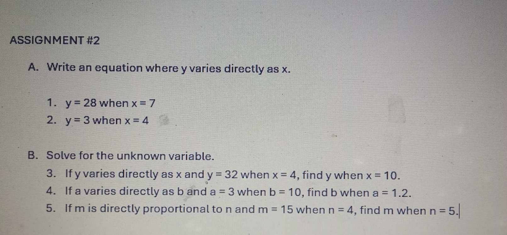 ASSIGNMENT #2 
A. Write an equation where y varies directly as x. 
1. y=28 when x=7
2. y=3 when x=4
B. Solve for the unknown variable. 
3. If y varies directly as x and y=32 sqrt() vhen x=4 , find y when x=10. 
4. If a varies directly as b and a=3 when b=10 , find b when a=1.2. 
5. If m is directly proportional to n and m=15 when n=4 , find m when n=5.