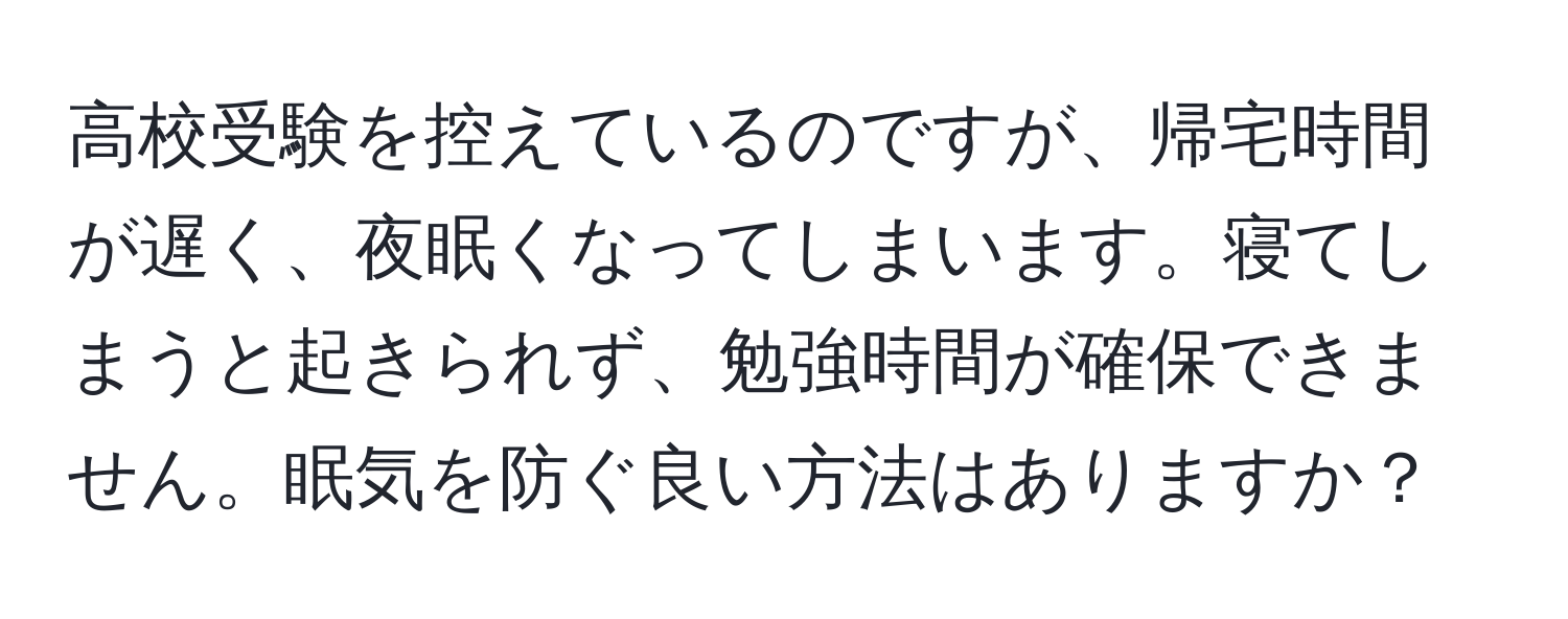 高校受験を控えているのですが、帰宅時間が遅く、夜眠くなってしまいます。寝てしまうと起きられず、勉強時間が確保できません。眠気を防ぐ良い方法はありますか？