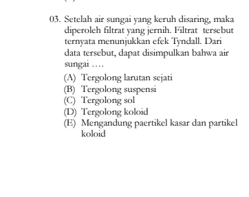 Setelah air sungai yang keruh disaring, maka
diperoleh filtrat yang jernih. Filtrat tersebut
ternyata menunjukkan efek Tyndall. Dari
data tersebut, dapat disimpulkan bahwa air
sungai …
(A) Tergolong larutan sejati
(B) Tergolong suspensi
(C) Tergolong sol
(D) Tergolong koloid
(E) Mengandung paertikel kasar dan partikel
koloid