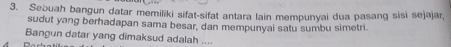 Sebuah baṇgun datar memiliki sifat-sifat antara lain mempunyai dua pasang sisi sejajar, 
sudut yang berhadapan sama besar, dan mempunyai satu sumbu simetri. 
Bangun datar yang dimaksud adalah ....