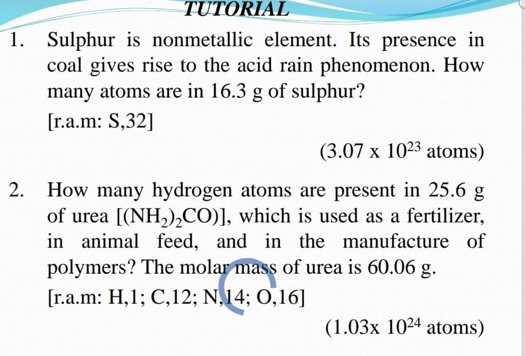 TUTORIAL 
1. Sulphur is nonmetallic element. Its presence in 
coal gives rise to the acid rain phenomenon. How 
many atoms are in 16.3 g of sulphur? 
[r.a.m: S,32]
(3.07* 10^(23) atoms) 
2. How many hydrogen atoms are present in 25.6 g
of urea [(NH_2)_2CO)] , which is used as a fertilizer, 
in animal feed, and in the manufacture of 
polymers? The molar mass of urea is 60.06 g. 
[r.a.m: H, 1; C, 12; N, 14; O, 1 A
(1.03* 10^(24) atoms)