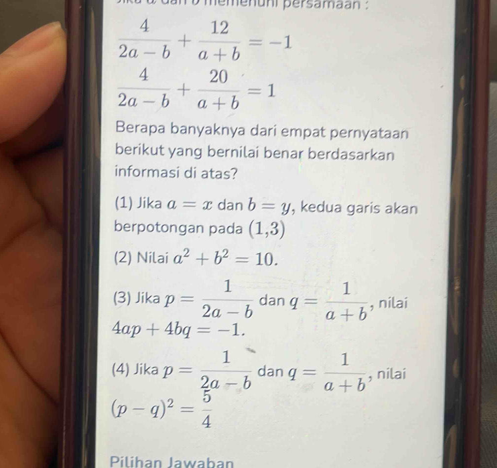 un o memenuni persamaan :
 4/2a-b + 12/a+b =-1
 4/2a-b + 20/a+b =1
Berapa banyaknya dari empat pernyataan
berikut yang bernilai benar berdasarkan
informasi di atas?
(1) Jika a=x dan b=y , kedua garis akan
berpotongan pada (1,3)
(2) Nilai a^2+b^2=10.
(3) Jika p= 1/2a-b  dan q= 1/a+b  , nilai
4ap+4bq=-1.
(4) Jika p= 1/2a-b  dan q= 1/a+b  , nilai
(p-q)^2= 5/4 
Piliban Jawaban