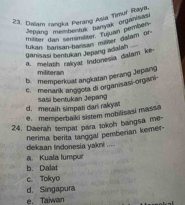 Dalam rangka Perang Asia Timur Raya,
Jepang membentuk banyak organisasi
militer dan semimiliter. Tujuan pemben-
tukan barisan-barisan militer dalam or-
ganisasi bentukan Jepang adalah ...
a. melatih rakyat Indonesia dalam ke-
militeran
b. memperkuat angkatan perang Jepang
c. menarik anggota di organisasi-organi-
sasi bentukan Jepang
d. meraih simpati dari rakyat
e. memperbaiki sistem mobilisasi massa
24. Daerah tempat para tokoh bangsa me-
nerima berita tanggal pemberian kemer-
dekaan Indonesia yakni ....
a. Kuala lumpur
b. Dalat
c. Tokyo
d. Singapura
e. Taiwan