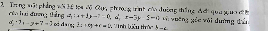 Trong mặt phẳng với hệ tọa độ Oxy, phương trình của đường thắng △ di qua giao điể 
của hai đường thẳng d_1:x+3y-1=0, d_2:x-3y-5=0 và vuông góc với đường thắn
d_3:2x-y+7=0 có dạng 3x+by+c=0. Tính biểu thức b-c.