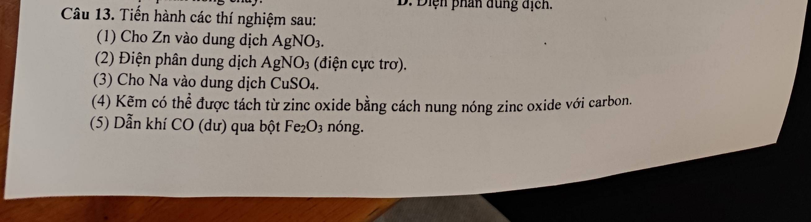 Điện phân dung dịch. 
Câu 13. Tiến hành các thí nghiệm sau: 
(1) Cho Zn vào dung dịch AgNO_3. 
(2) Điện phân dung dịch AgNO_3 (điện cực trơ). 
(3) Cho Na vào dung dịch CuSO_4. 
(4) Kẽm có thhat e # được tách từ zinc oxide bằng cách nung nóng zinc oxide với carbon. 
(5) Dẫn khí CO (dư) qua bột Fe_2O_3 nóng.