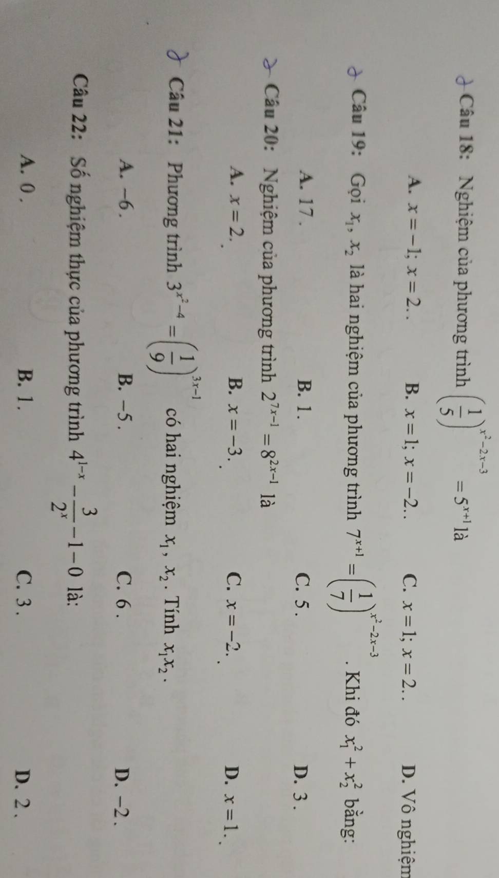 Nghiệm của phương trình ( 1/5 )^x^2-2x-3=5^(x+1)1a
A. x=-1; x=2.. B. x=1; x=-2.. C. x=1; x=2.. D. Vô nghiệm
Câu 19: Gọi x_1, x_2 là hai nghiệm của phương trình 7^(x+1)=( 1/7 )^x^2-2x-3. Khi đó x_1^(2+x_2^2 bằng:
A. 17. B. 1. C. 5. D. 3.
Cầu 20: Nghiệm của phương trình 2^7x-1)=8^(2x-1) là
A. x=2. B. x=-3. C. x=-2. D. x=1. 
Câu 21: Phương trình 3^(x^2)-4=( 1/9 )^3x-1 có hai nghiệm x_1, x_2. Tính x_1x_2.
A. ~6. B. −5. C. 6. D. −2.
Câu 22: Số nghiệm thực của phương trình 4^(1-x)- 3/2^x -1-0 là:
A. 0. B. 1. C. 3. D. 2.